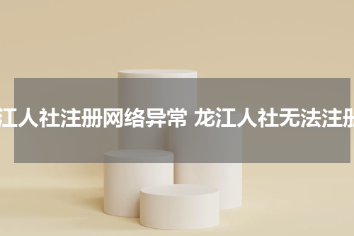 龙江人社注册网络异常 龙江人社无法注册