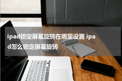 ipad锁定屏幕旋转在哪里设置 ipad怎么锁定屏幕旋转