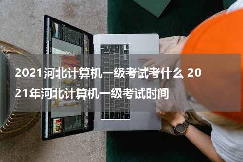 2021河北计算机一级考试考什么 2021年河北计算机一级考试时间