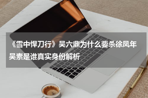 《雪中悍刀行》吴六鼎为什么要杀徐凤年 吴素是谁真实身份解析