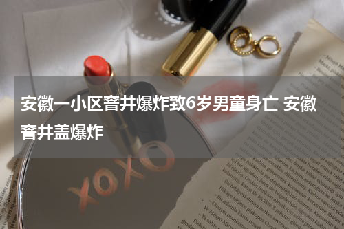 安徽一小区窨井爆炸致6岁男童身亡 安徽窨井盖爆炸