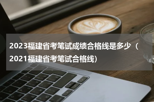 2023福建省考笔试成绩合格线是多少（2021福建省考笔试合格线）