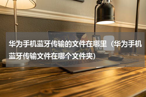 华为手机蓝牙传输的文件在哪里（华为手机蓝牙传输文件在哪个文件夹）
