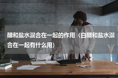 醋和盐水混合在一起的作用（白醋和盐水混合在一起有什么用）