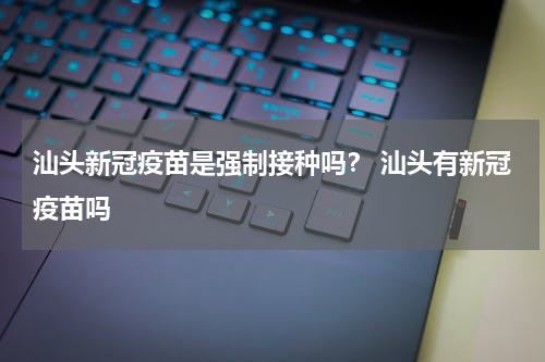 汕头新冠疫苗是强制接种吗？ 汕头有新冠疫苗吗