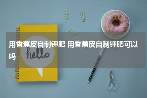 用香蕉皮自制钾肥 用香蕉皮自制钾肥可以吗