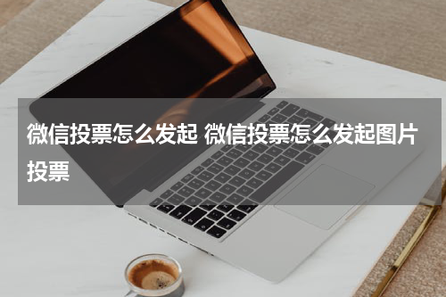 微信投票怎么发起 微信投票怎么发起图片投票