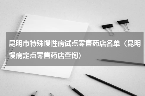 昆明市特殊慢性病试点零售药店名单（昆明慢病定点零售药店查询）