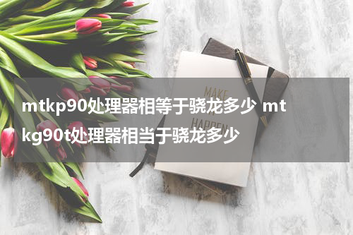 mtkp90处理器相等于骁龙多少 mtkg90t处理器相当于骁龙多少
