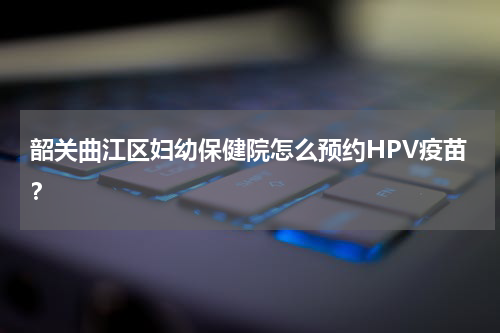 韶关曲江区妇幼保健院怎么预约HPV疫苗？