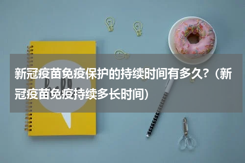 新冠疫苗免疫保护的持续时间有多久?（新冠疫苗免疫持续多长时间）