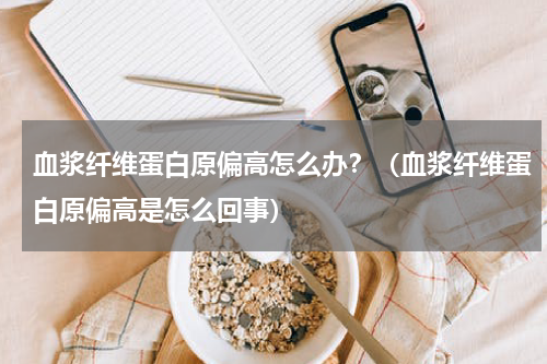 血浆纤维蛋白原偏高怎么办？（血浆纤维蛋白原偏高是怎么回事）