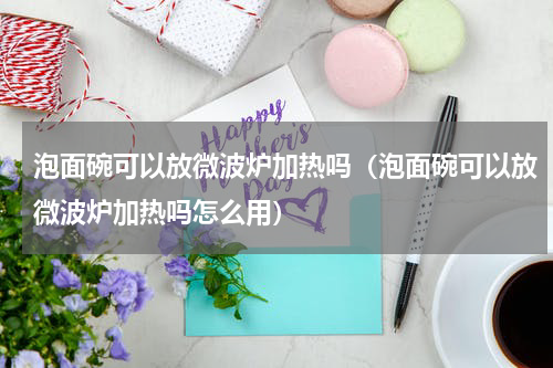 泡面碗可以放微波炉加热吗（泡面碗可以放微波炉加热吗怎么用）