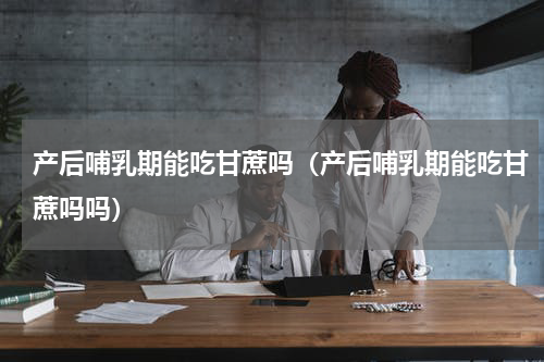 产后哺乳期能吃甘蔗吗（产后哺乳期能吃甘蔗吗吗）