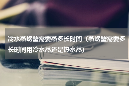 冷水蒸螃蟹需要蒸多长时间（蒸螃蟹需要多长时间用冷水蒸还是热水蒸）