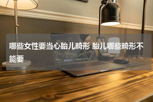 哪些女性要当心胎儿畸形 胎儿哪些畸形不能要