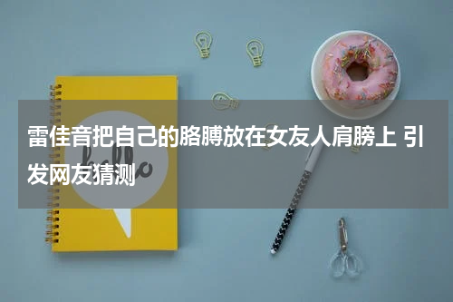 雷佳音把自己的胳膊放在女友人肩膀上 引发网友猜测