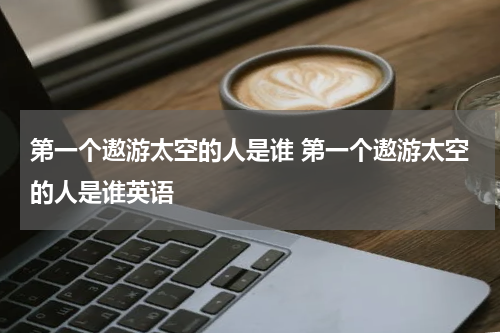 第一个遨游太空的人是谁 第一个遨游太空的人是谁英语