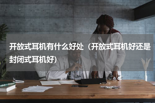 开放式耳机有什么好处（开放式耳机好还是封闭式耳机好）