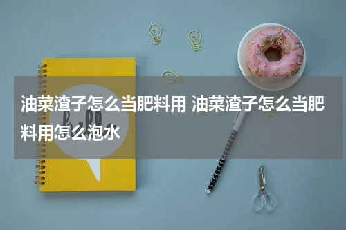 油菜渣子怎么当肥料用 油菜渣子怎么当肥料用怎么泡水