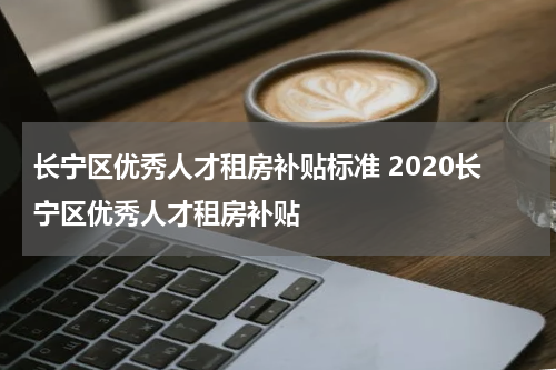 长宁区优秀人才租房补贴标准 2020长宁区优秀人才租房补贴