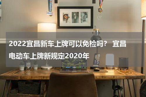 2022宜昌新车上牌可以免检吗？ 宜昌电动车上牌新规定2020年