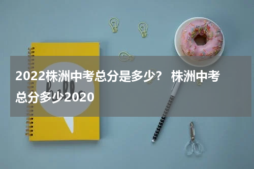 2022株洲中考总分是多少？ 株洲中考总分多少2020