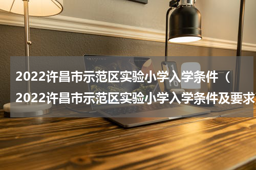 2022许昌市示范区实验小学入学条件（2022许昌市示范区实验小学入学条件及要求）