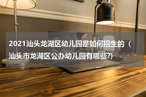 2021汕头龙湖区幼儿园是如何招生的（汕头市龙湖区公办幼儿园有哪些?）