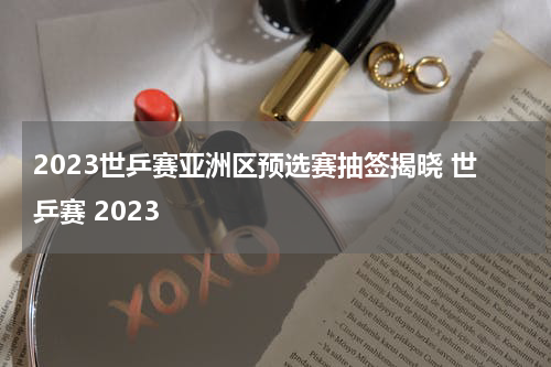 2023世乒赛亚洲区预选赛抽签揭晓 世乒赛 2023