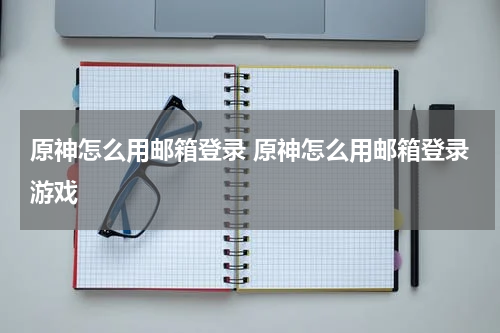 原神怎么用邮箱登录 原神怎么用邮箱登录游戏