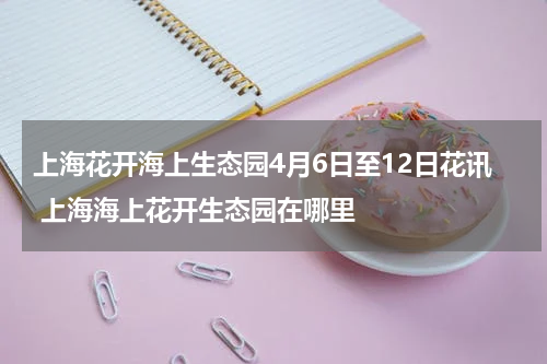 上海花开海上生态园4月6日至12日花讯 上海海上花开生态园在哪里