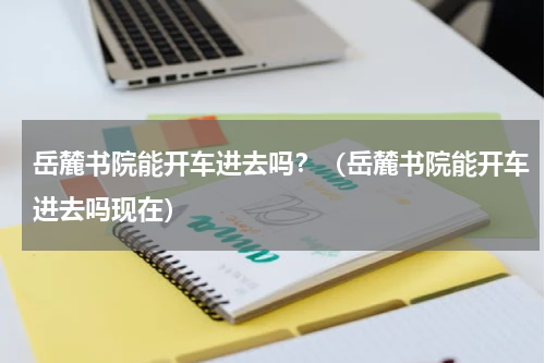 岳麓书院能开车进去吗？（岳麓书院能开车进去吗现在）