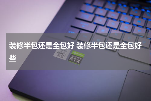 装修半包还是全包好 装修半包还是全包好些