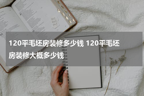 120平毛坯房装修多少钱 120平毛坯房装修大概多少钱