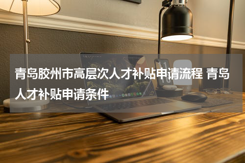 青岛胶州市高层次人才补贴申请流程 青岛人才补贴申请条件
