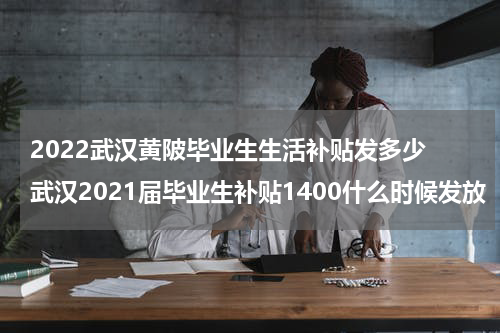 2022武汉黄陂毕业生生活补贴发多少 武汉2021届毕业生补贴1400什么时候发放