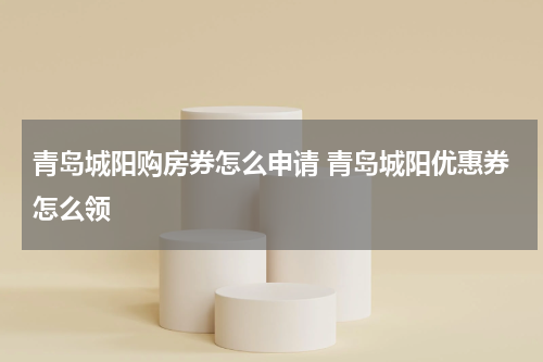 青岛城阳购房券怎么申请 青岛城阳优惠券怎么领