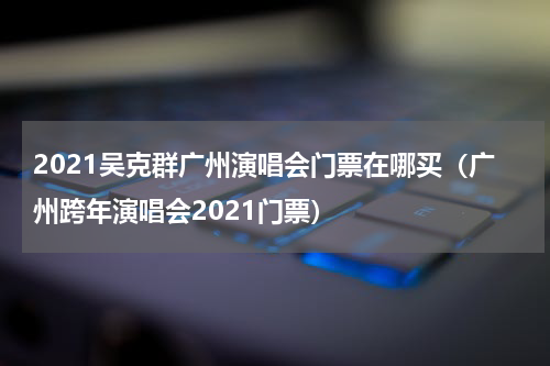 2021吴克群广州演唱会门票在哪买（广州跨年演唱会2021门票）