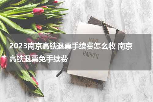 2023南京高铁退票手续费怎么收 南京高铁退票免手续费