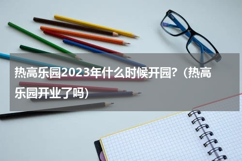 热高乐园2023年什么时候开园?（热高乐园开业了吗）