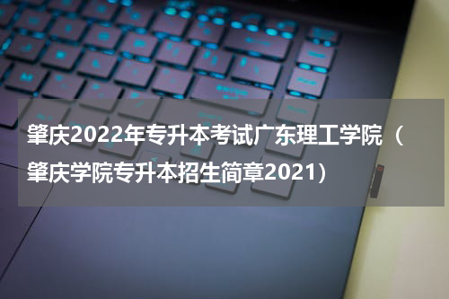 肇庆2022年专升本考试广东理工学院（肇庆学院专升本招生简章2021）