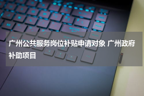 广州公共服务岗位补贴申请对象 广州政府补助项目