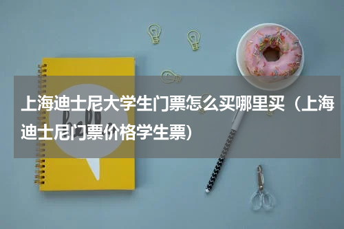 上海迪士尼大学生门票怎么买哪里买（上海迪士尼门票价格学生票）