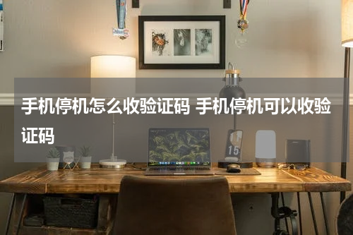 手机停机怎么收验证码 手机停机可以收验证码