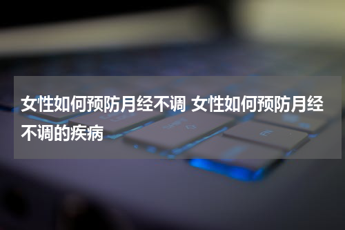 女性如何预防月经不调 女性如何预防月经不调的疾病