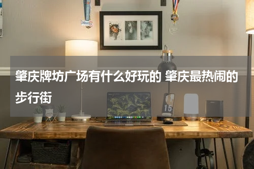 肇庆牌坊广场有什么好玩的 肇庆最热闹的步行街