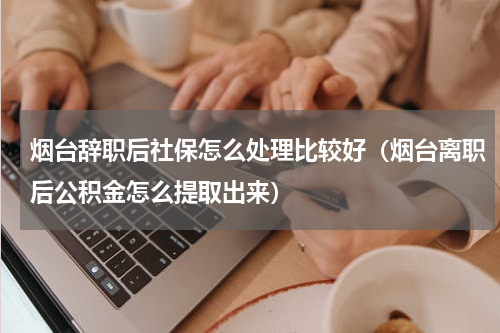 烟台辞职后社保怎么处理比较好（烟台离职后公积金怎么提取出来）