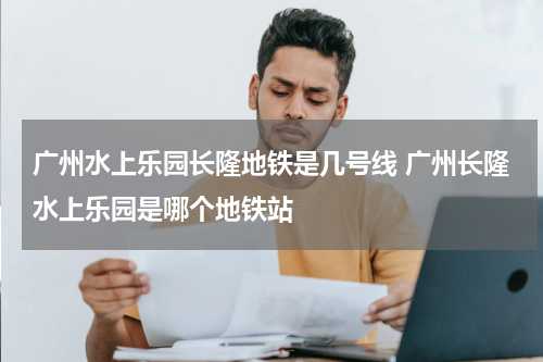 广州水上乐园长隆地铁是几号线 广州长隆水上乐园是哪个地铁站
