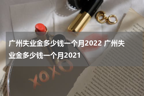 广州失业金多少钱一个月2022 广州失业金多少钱一个月2021
